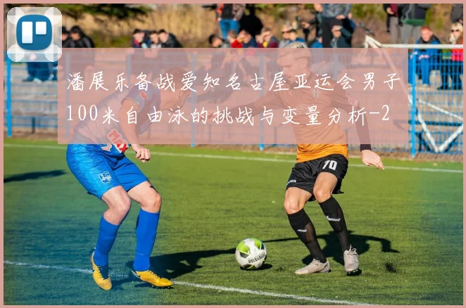 潘展乐备战爱知名古屋亚运会男子100米自由泳的挑战与变量分析