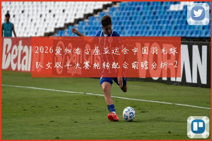 2026爱知名古屋亚运会中国羽毛球队女双半决赛轮转配合前瞻分析