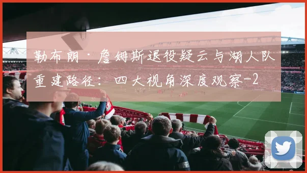 勒布朗·詹姆斯退役疑云与湖人队重建路径：四大视角深度观察