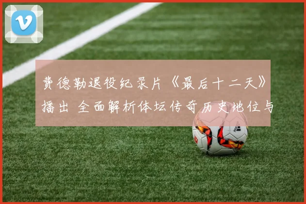费德勒退役纪录片《最后十二天》播出 全面解析体坛传奇历史地位与跨项目对比