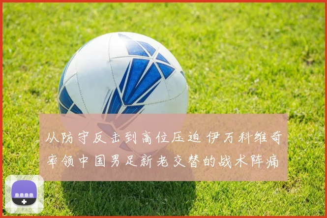 从防守反击到高位压迫 伊万科维奇率领中国男足新老交替的战术阵痛与潜力分析