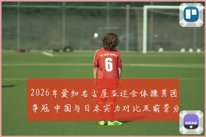 2026年爱知名古屋亚运会体操男团争冠 中国与日本实力对比及前景分析