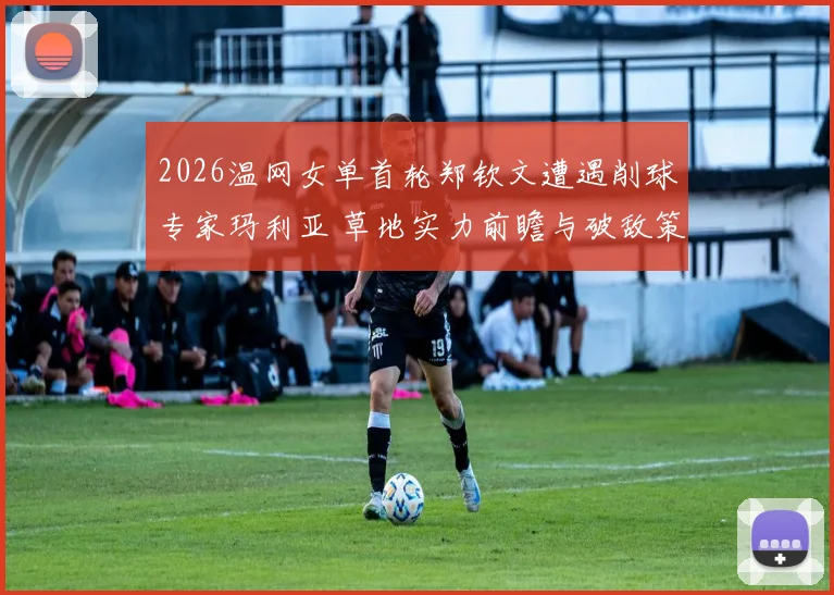 2026温网女单首轮郑钦文遭遇削球专家玛利亚 草地实力前瞻与破敌策略分析