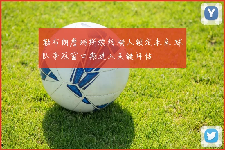 勒布朗詹姆斯续约湖人锁定未来 球队争冠窗口期进入关键评估