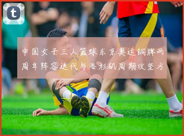 中国女子三人篮球东京奥运铜牌两周年阵容迭代与洛杉矶周期攻坚方向分析