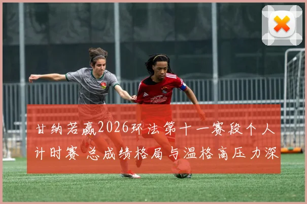 甘纳若赢2026环法第十一赛段个人计时赛 总成绩格局与温格高压力深度分析