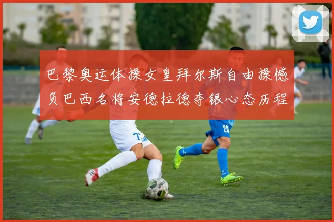 巴黎奥运体操女皇拜尔斯自由操憾负巴西名将安德拉德夺银心态历程深度解析