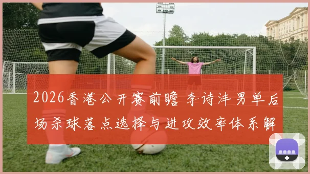 2026香港公开赛前瞻 李诗沣男单后场杀球落点选择与进攻效率体系解析