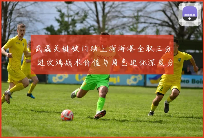 武磊关键破门助上海海港全取三分 进攻端战术价值与角色进化深度分析