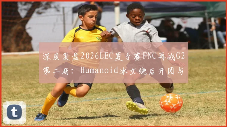 深度复盘2026LEC夏季赛FNC再战G2第二局：Humanoid冰女绕后开团与Caps对位经济差分析