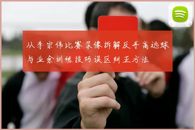 从李宗伟比赛录像拆解反手高远球与业余训练技巧误区纠正方法