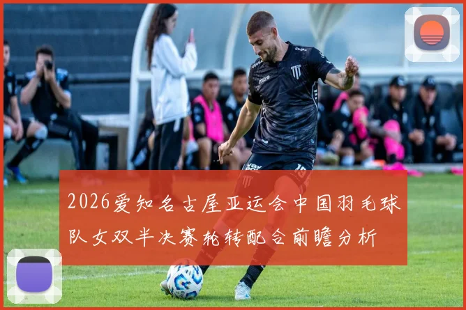 2026爱知名古屋亚运会中国羽毛球队女双半决赛轮转配合前瞻分析