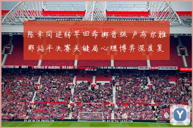 陈幸同逆转早田希娜晋级 卢布尔雅那站半决赛关键局心理博弈深度复盘