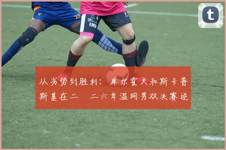 从劣势到胜利：库尔霍夫和斯卡普斯基在二〇二六年温网男双决赛逆风翻盘的战术逻辑推演