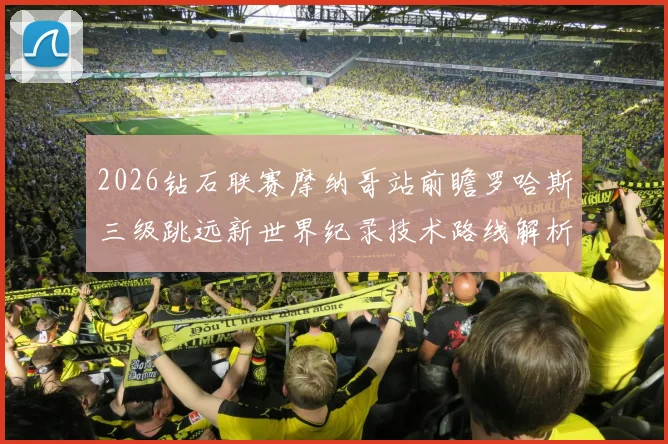 2026钻石联赛摩纳哥站前瞻罗哈斯三级跳远新世界纪录技术路线解析