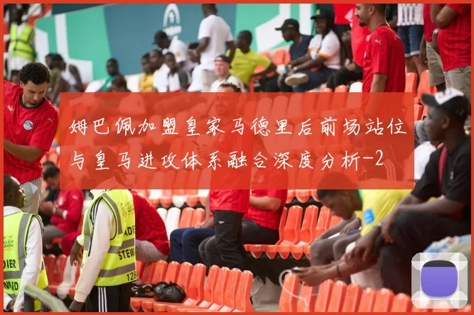 姆巴佩加盟皇家马德里后前场站位与皇马进攻体系融合深度分析