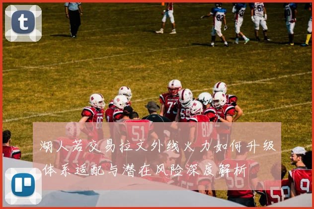 湖人若交易拉文外线火力如何升级 体系适配与潜在风险深度解析