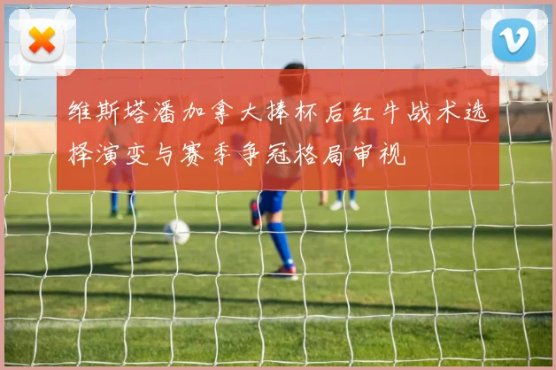 维斯塔潘加拿大捧杯后红牛战术选择演变与赛季争冠格局审视