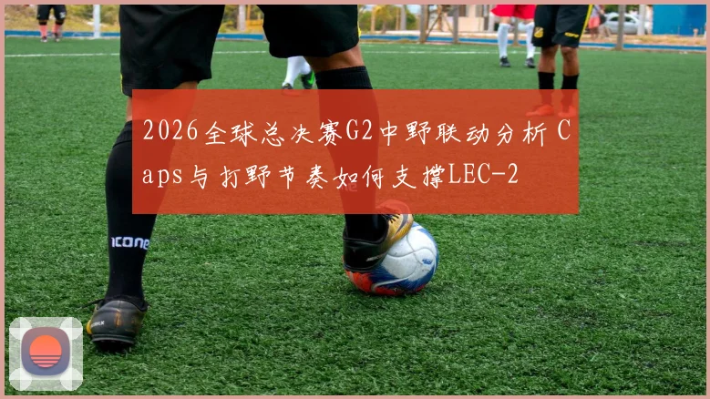 2026全球总决赛G2中野联动分析 Caps与打野节奏如何支撑LEC