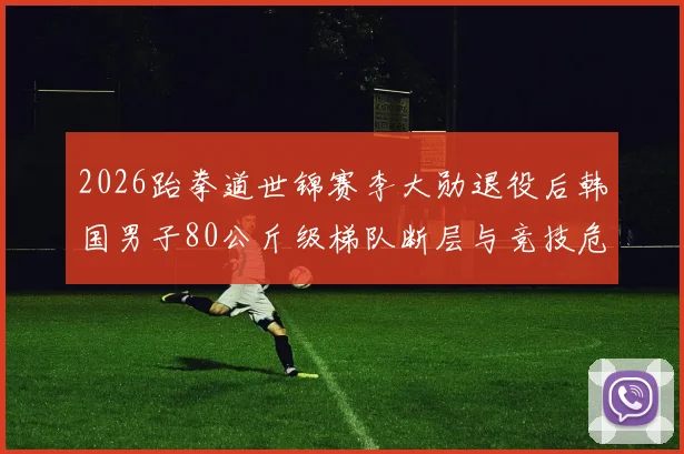 2026跆拳道世锦赛李大勋退役后韩国男子80公斤级梯队断层与竞技危机深度剖析