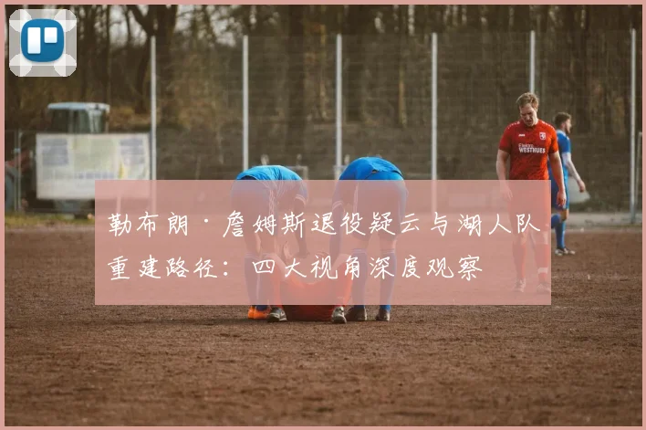 勒布朗·詹姆斯退役疑云与湖人队重建路径：四大视角深度观察