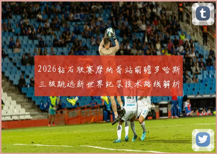 2026钻石联赛摩纳哥站前瞻罗哈斯三级跳远新世界纪录技术路线解析