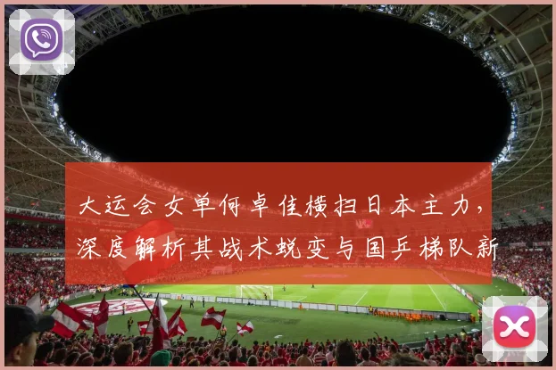 大运会女单何卓佳横扫日本主力，深度解析其战术蜕变与国乒梯队新格局