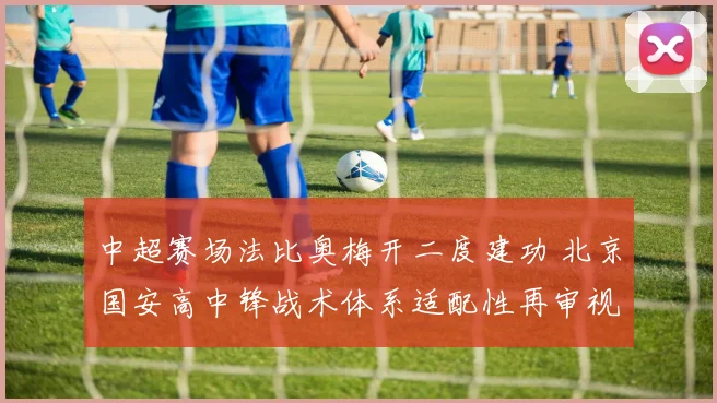 中超赛场法比奥梅开二度建功 北京国安高中锋战术体系适配性再审视