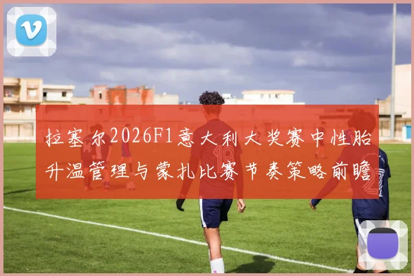 拉塞尔2026F1意大利大奖赛中性胎升温管理与蒙扎比赛节奏策略前瞻分析