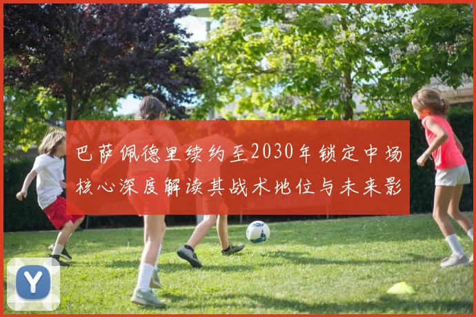 巴萨佩德里续约至2030年锁定中场核心深度解读其战术地位与未来影响
