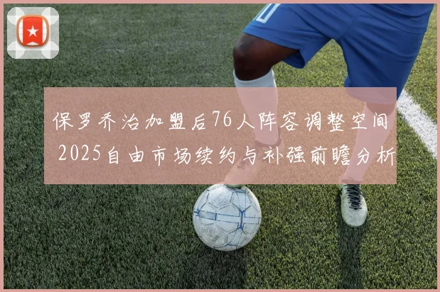 保罗乔治加盟后76人阵容调整空间 2025自由市场续约与补强前瞻分析