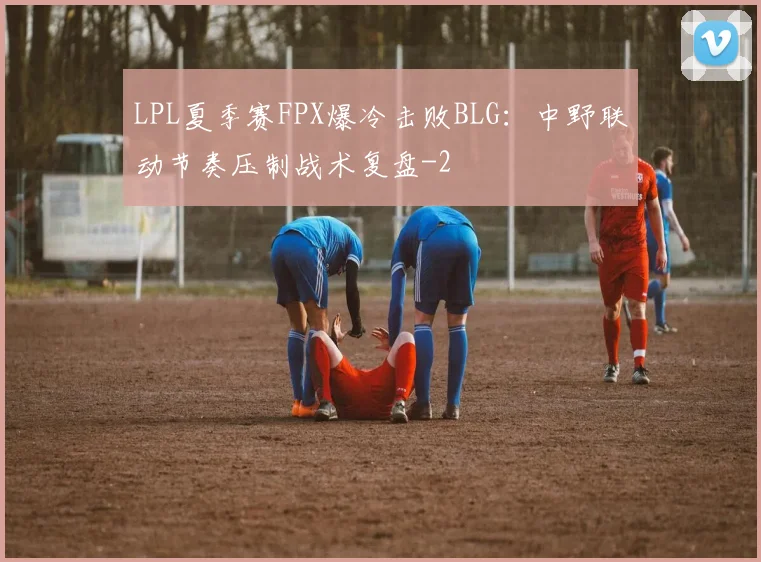 LPL夏季赛FPX爆冷击败BLG：中野联动节奏压制战术复盘