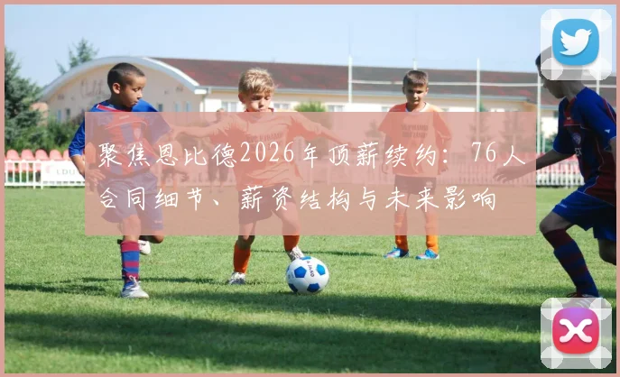 聚焦恩比德2026年顶薪续约：76人合同细节、薪资结构与未来影响