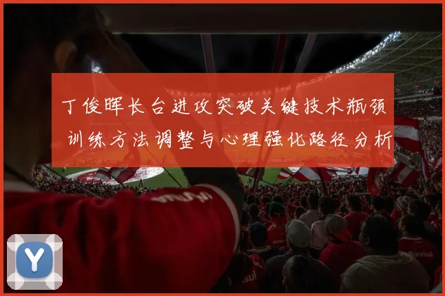 丁俊晖长台进攻突破关键技术瓶颈 训练方法调整与心理强化路径分析