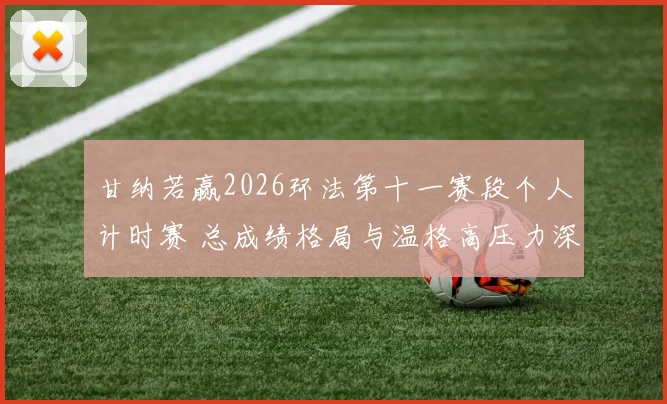 甘纳若赢2026环法第十一赛段个人计时赛 总成绩格局与温格高压力深度分析