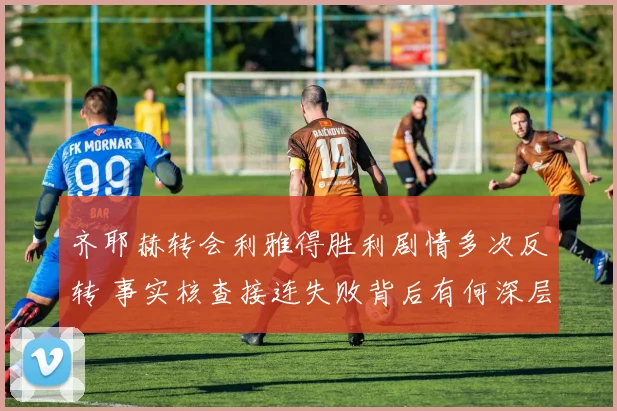 齐耶赫转会利雅得胜利剧情多次反转 事实核查接连失败背后有何深层原因