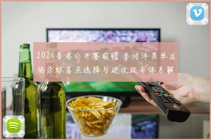 2026香港公开赛前瞻 李诗沣男单后场杀球落点选择与进攻效率体系解析