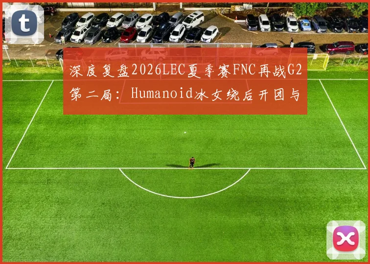 深度复盘2026LEC夏季赛FNC再战G2第二局：Humanoid冰女绕后开团与Caps对位经济差分析
