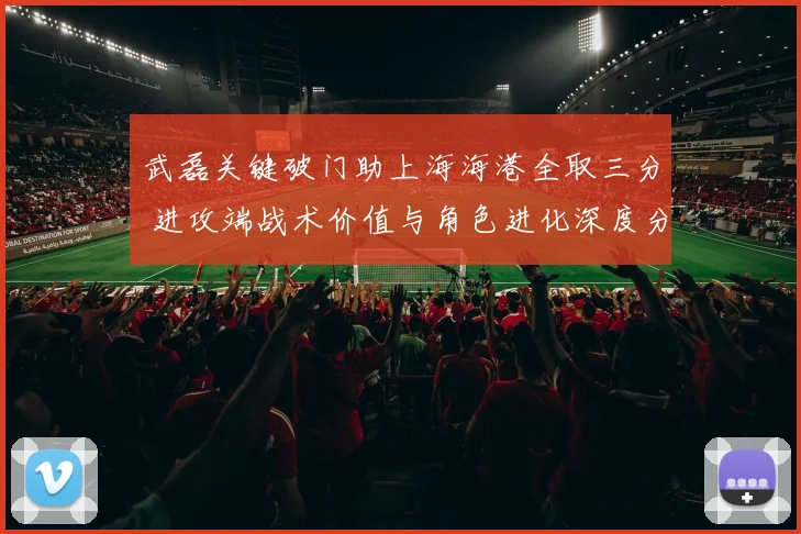 武磊关键破门助上海海港全取三分 进攻端战术价值与角色进化深度分析