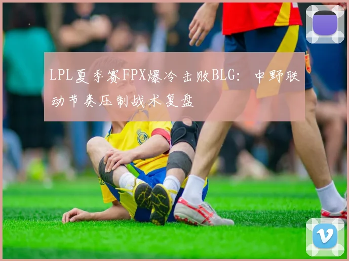 LPL夏季赛FPX爆冷击败BLG：中野联动节奏压制战术复盘