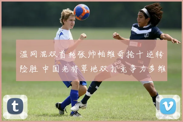 温网混双首轮张帅帕维奇抢十逆转险胜 中国老将草地双打竞争力多维解析及后续展望