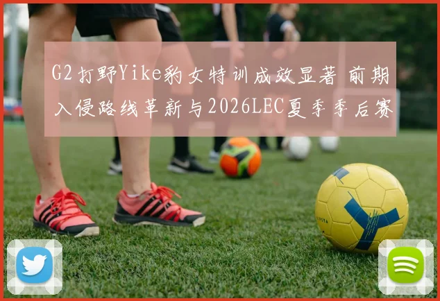 G2打野Yike豹女特训成效显著 前期入侵路线革新与2026LEC夏季季后赛突围分析