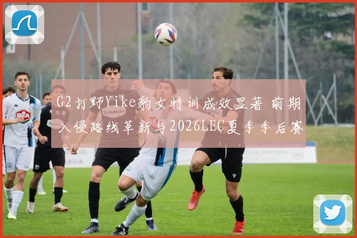 G2打野Yike豹女特训成效显著 前期入侵路线革新与2026LEC夏季季后赛突围分析