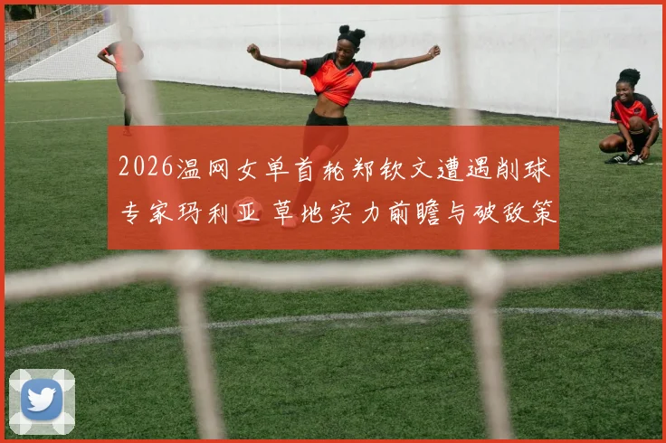 2026温网女单首轮郑钦文遭遇削球专家玛利亚 草地实力前瞻与破敌策略分析