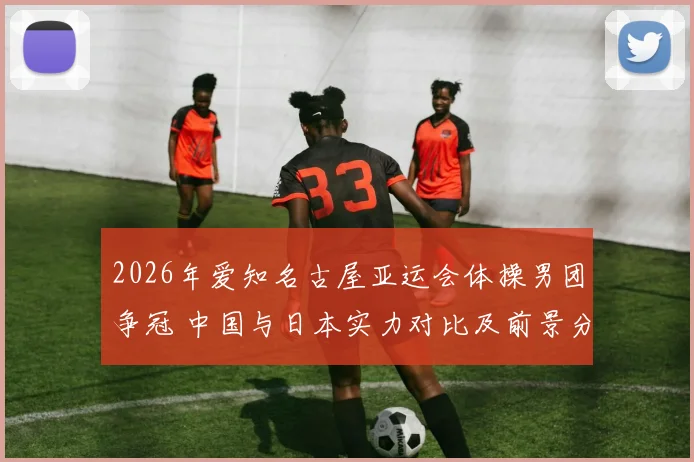2026年爱知名古屋亚运会体操男团争冠 中国与日本实力对比及前景分析