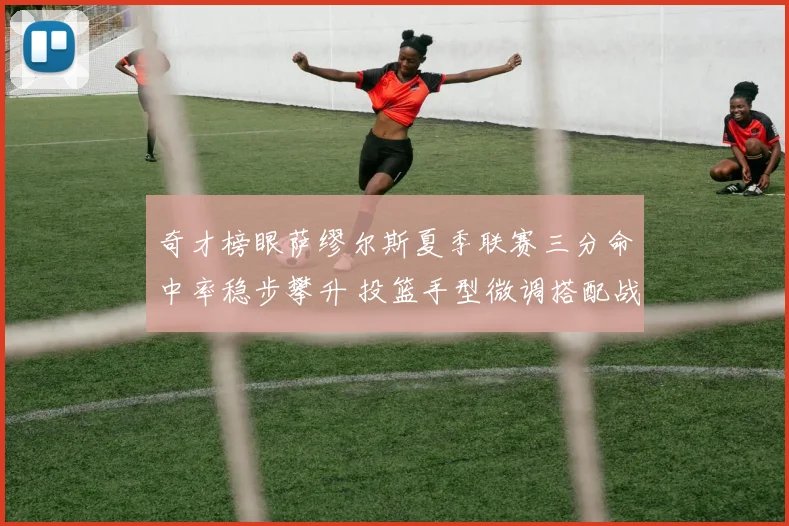 奇才榜眼萨缪尔斯夏季联赛三分命中率稳步攀升 投篮手型微调搭配战术空间优化