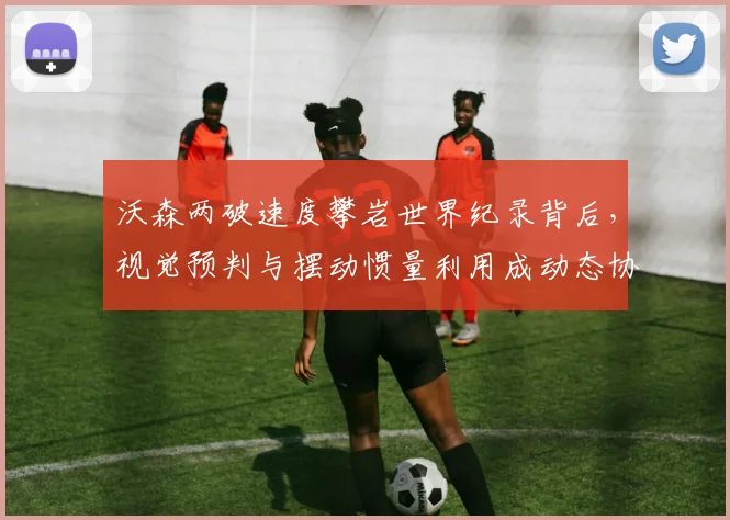 沃森两破速度攀岩世界纪录背后，视觉预判与摆动惯量利用成动态协调训练新焦点
