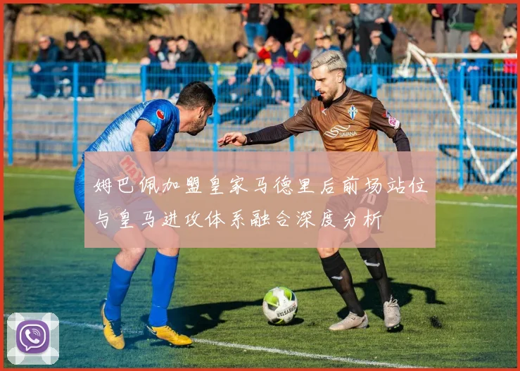 姆巴佩加盟皇家马德里后前场站位与皇马进攻体系融合深度分析