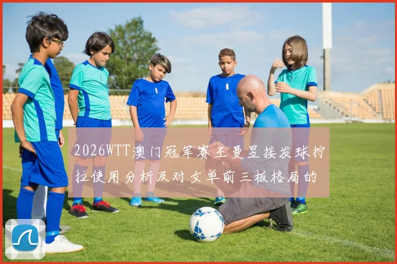 2026WTT澳门冠军赛王曼昱接发球拧拉使用分析及对女单前三板格局的影响