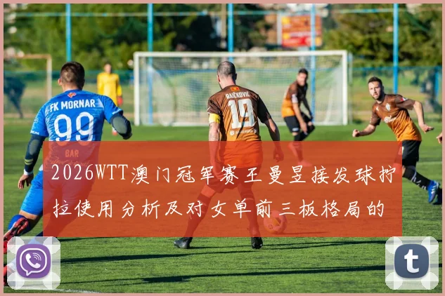 2026WTT澳门冠军赛王曼昱接发球拧拉使用分析及对女单前三板格局的影响